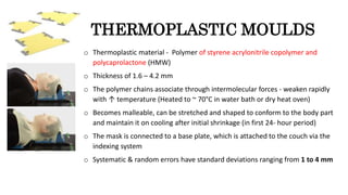 THERMOPLASTIC MOULDS
o Thermoplastic material - Polymer of styrene acrylonitrile copolymer and
polycaprolactone (HMW)
o Thickness of 1.6 – 4.2 mm
o The polymer chains associate through intermolecular forces - weaken rapidly
with ↑ temperature (Heated to ~ 70°C in water bath or dry heat oven)
o Becomes malleable, can be stretched and shaped to conform to the body part
and maintain it on cooling after initial shrinkage (in first 24- hour period)
o The mask is connected to a base plate, which is attached to the couch via the
indexing system
o Systematic & random errors have standard deviations ranging from 1 to 4 mm
 