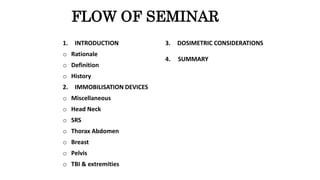 FLOW OF SEMINAR
1. INTRODUCTION
o Rationale
o Definition
o History
2. IMMOBILISATION DEVICES
o Miscellaneous
o Head Neck
o SRS
o Thorax Abdomen
o Breast
o Pelvis
o TBI & extremities
3. DOSIMETRIC CONSIDERATIONS
4. SUMMARY
 