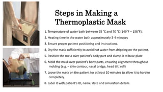 Steps in Making a
Thermoplastic Mask
1. Temperature of water bath between 65 °C and 70 °C (149°F – 158°F).
2. Heating time in the water bath approximately 3-4 minutes
3. Ensure proper patient positioning and instructions.
4. Dry the mask sufficiently to avoid hot water from dripping on the patient.
5. Position the mask over patient’s body part and clamp it to base plate
6. Mold the mask over patient’s bony parts, ensuring alignment throughout
molding (e.g. – chin contour, nasal bridge, head tilt, roll)
7. Leave the mask on the patient for at least 10 minutes to allow it to harden
completely.
8. Label it with patient’s ID, name, date and simulation details.
 