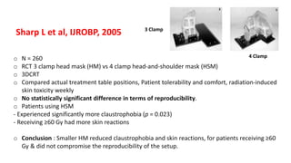 o N = 260
o RCT 3 clamp head mask (HM) vs 4 clamp head-and-shoulder mask (HSM)
o 3DCRT
o Compared actual treatment table positions, Patient tolerability and comfort, radiation-induced
skin toxicity weekly
o No statistically significant difference in terms of reproducibility.
o Patients using HSM
- Experienced significantly more claustrophobia (p = 0.023)
- Receiving ≥60 Gy had more skin reactions
o Conclusion : Smaller HM reduced claustrophobia and skin reactions, for patients receiving ≥60
Gy & did not compromise the reproducibility of the setup.
Sharp L et al, IJROBP, 2005 3 Clamp
4 Clamp
 