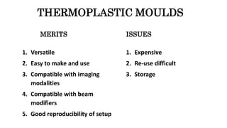 MERITS
1. Versatile
2. Easy to make and use
3. Compatible with imaging
modalities
4. Compatible with beam
modifiers
5. Good reproducibility of setup
ISSUES
1. Expensive
2. Re-use difficult
3. Storage
THERMOPLASTIC MOULDS
 