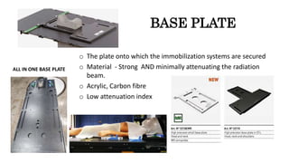 BASE PLATE
o The plate onto which the immobilization systems are secured
o Material - Strong AND minimally attenuating the radiation
beam.
o Acrylic, Carbon fibre
o Low attenuation index
ALL IN ONE BASE PLATE
 