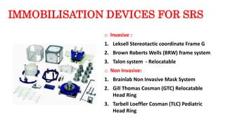 IMMOBILISATION DEVICES FOR SRS
o Invasive :
1. Leksell Stereotactic coordinate Frame G
2. Brown Roberts Wells (BRW) frame system
3. Talon system - Relocatable
o Non Invasive:
1. Brainlab Non Invasive Mask System
2. Gill Thomas Cosman (GTC) Relocatable
Head Ring
3. Tarbell Loeffler Cosman (TLC) Pediatric
Head Ring
 