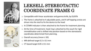 LEKSELL STEREOTACTIC
COORDINATE FRAME G
o Compatible with linear accelerator and gamma knife, by ELEKTA
o The frame is attached to 4 adjustable posts, and 4 self tapping screws are
driven into the skull to fix the device to the head
o A CT/MRI Indicator is then attached to the frame for treatment planning
o At the time of treatment, head ring is attached to the couch for rigid
immobilisation and is shifted into position based on the stereotactic
coordinates determined from planning.
o Overall accuracy (mean ± SD)
o MR-defined target 0.2 ± 0.3 mm
o CT-based target 0.05 ± 0.1 mm
 