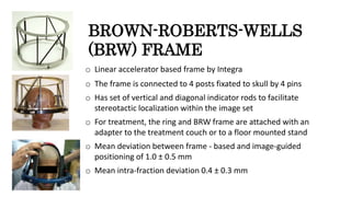BROWN-ROBERTS-WELLS
(BRW) FRAME
o Linear accelerator based frame by Integra
o The frame is connected to 4 posts fixated to skull by 4 pins
o Has set of vertical and diagonal indicator rods to facilitate
stereotactic localization within the image set
o For treatment, the ring and BRW frame are attached with an
adapter to the treatment couch or to a floor mounted stand
o Mean deviation between frame - based and image-guided
positioning of 1.0 ± 0.5 mm
o Mean intra-fraction deviation 0.4 ± 0.3 mm
 