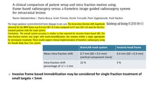 o Invasive frame based immobilization may be considered for single fraction treatment of
small targets < 5mm
BrainLAB mask system Invasive head frame
Mean intra-fraction shift 0.7 mm (SD = 0.5 mm)
(vertical component more)
0.4 mm (SD = 0.3 mm)
Intra-fraction shift
percentage of >/ = 1 mm
22 % 3 %
 