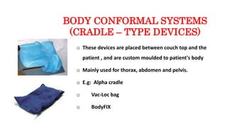 BODY CONFORMAL SYSTEMS
(CRADLE – TYPE DEVICES)
o These devices are placed between couch top and the
patient , and are custom moulded to patient's body
o Mainly used for thorax, abdomen and pelvis.
o E.g: Alpha cradle
o Vac-Loc bag
o BodyFIX
 