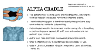 ALPHA CRADLE
o Two-part chemical foaming agents are mixed together, initiating the
chemical reaction that causes Polyurethane foam to expand.
o The mixed foaming agent is distributed evenly throughout the body
form and sealed inside the polyvinyl bag,
o Patient is positioned in the treatment position on top of a polyvinyl bag
as the foaming agent expands 10 to 15 mins and conforms to the
patient’s body contour
o As the foam rises, technician maneuvers it around the patient .
o Once the foam hardens, the customized device is ready for use.
o Used in Ca breast, Prostate, Hodgkin’s lymphoma, Lower extremities,
Thorax, etc.
Registered trademark of
Smithers Medical Products, Inc., US
 