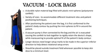 VACUUM - LOCK BAGS
o A durable nylon material bag filled with plastic mini-spheres (polystyrene
confetti)
o Variety of sizes : to accommodate different treatment sites and patient
positioning techniques.
o After positioning the patient over the bag, it is first conformed to the
patient’s body contour by pushing the mini-spheres to fill in around the
patient.
o A vacuum pump is then connected to the bag and the air is evacuated
causing the confetti to lock together to rigidly retain the device’s shape,
while maneuvering to provide optimal fit of the patient’s body contour.
o Longer devices need longer setup marks to be made in the superior–inferior
direction to help detect rotational setup errors
o Should be placed outside treatment field whenever possible to keep skin
dose to a minimum level.
 