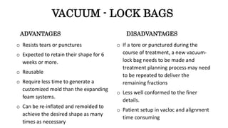 ADVANTAGES
o Resists tears or punctures
o Expected to retain their shape for 6
weeks or more.
o Reusable
o Require less time to generate a
customized mold than the expanding
foam systems.
o Can be re-inflated and remolded to
achieve the desired shape as many
times as necessary
DISADVANTAGES
o If a tore or punctured during the
course of treatment, a new vacuum-
lock bag needs to be made and
treatment planning process may need
to be repeated to deliver the
remaining fractions
o Less well conformed to the finer
details.
o Patient setup in vacloc and alignment
time consuming
VACUUM - LOCK BAGS
 