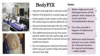 BodyFIX
o Vacuum lock bag with a vacuum sealed total body plastic cover sheet
o Patient first placed in a vacloc bag system
o A thin plastic cover sheet is then placed over the patient, attached to
the vacloc bag via special adhesive strips.
o Vacuum pump evacuates the air under the cover sheet, creating a
continuous pressure of up to 0.6 atm.
o The additional pressure by the cover-sheet vacuum system helps the
patient settle into the vacloc bag, which is molded to the patient and
then evacuated with a second vacuum system to create body
conformal device.
o For all subsequent treatment fractions, the pressure from the cover-
sheet vacuum system helps the patient settle reproducibly in the
vacuum-lock bag.
1. Better alignment and
fixed geometry of the
patient with respect to
couch and the
immobilization device
2. Can also provide a
degree of abdominal
compression
3. Adhesive attachments
present on cover sheet
for infrared markers
for special techniques
– DIBH/ DEBH
Elekta
 