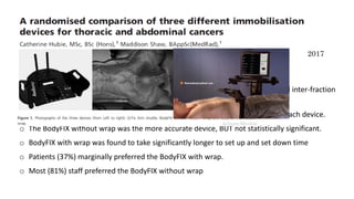 2017
o N = 45
o Randomized to Q fix arm shuttle, BodyFIX without wrap or BodyFIX with wrap.
o Patients were imaged before and after treatment to ascertain intra-fraction and inter-fraction
motion.
o Bony anatomy was used for matching to determine the positional accuracy of each device.
o The BodyFIX without wrap was the more accurate device, BUT not statistically significant.
o BodyFIX with wrap was found to take significantly longer to set up and set down time
o Patients (37%) marginally preferred the BodyFIX with wrap.
o Most (81%) staff preferred the BodyFIX without wrap
 