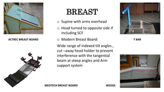 BREAST
o Supine with arms overhead
o Head turned to opposite side if
including SCF
o Modern Breast Board:
Wide range of indexed tilt angles ,
cut –away head holder to prevent
interference with the tangential
beam at steep angles and Arm
support system
T BAR
WEDGE
ACTREC BREAST BOARD
MEDTECH BREAST BOARD
 