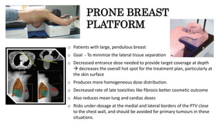 PRONE BREAST
PLATFORM
o Patients with large, pendulous breast
o Goal - To minimize the lateral tissue separation
o Decreased entrance dose needed to provide target coverage at depth
 decreases the overall hot spot for the treatment plan, particularly at
the skin surface
o Produces more homogeneous dose distribution.
o Decreased rate of late toxicities like fibrosis better cosmetic outcome
o Also reduces mean lung and cardiac doses
o Risks under-dosage at the medial and lateral borders of the PTV close
to the chest wall, and should be avoided for primary tumours in these
situations.
 