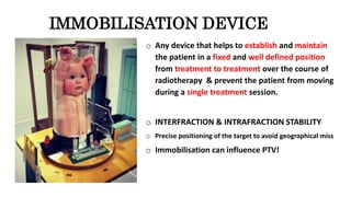 IMMOBILISATION DEVICE
o Any device that helps to establish and maintain
the patient in a fixed and well defined position
from treatment to treatment over the course of
radiotherapy & prevent the patient from moving
during a single treatment session.
o INTERFRACTION & INTRAFRACTION STABILITY
o Precise positioning of the target to avoid geographical miss
o Immobilisation can influence PTV!
 