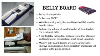BELLY BOARD
o Set up: Prone position
o Ca Rectum, 3DCRT
o With the aid of gravity, the small bowel will fall into the
board’s cutout
o Reduces the volume of small bowel at all dose levels in
the treatment fields
o A comfortably full bladder protocol is used for planning
and treatment as this displaces small bowel superiorly
o Modern belly board devices are more comfortable,
improve immobilisation, have calibration and reduce set-
up errors in the prone position.
 