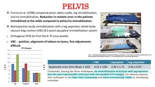PELVIS
 Fiorino et al. (1998) compared pelvic alpha cradle, leg immobilisation,
and no immobilisation. Reduction in random error in the patients
immobilised at the ankle compared to pelvic/no immobilisation.
 Retrospective study immobilization with a leg separator, whole body
vacuum bag cushion (VBC) & 6 point aquaplast immobilization system
o Orthogonal EPID for first five #  once weekly
o VBC - position, alignment of tattoos to lasers, fine adjustments
difficult
VBC Aquaplast Leg separator
Systematic error (mm Mean ± 1SD) 4.31 ± 3.84 3.39 ± 1.71 2.42 ± 0.97
 