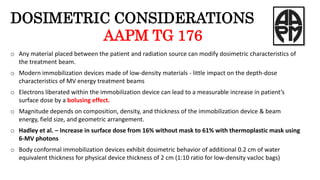 DOSIMETRIC CONSIDERATIONS
AAPM TG 176
o Any material placed between the patient and radiation source can modify dosimetric characteristics of
the treatment beam.
o Modern immobilization devices made of low-density materials - little impact on the depth-dose
characteristics of MV energy treatment beams
o Electrons liberated within the immobilization device can lead to a measurable increase in patient’s
surface dose by a bolusing effect.
o Magnitude depends on composition, density, and thickness of the immobilization device & beam
energy, field size, and geometric arrangement.
o Hadley et al. – Increase in surface dose from 16% without mask to 61% with thermoplastic mask using
6-MV photons
o Body conformal immobilization devices exhibit dosimetric behavior of additional 0.2 cm of water
equivalent thickness for physical device thickness of 2 cm (1:10 ratio for low-density vacloc bags)
 