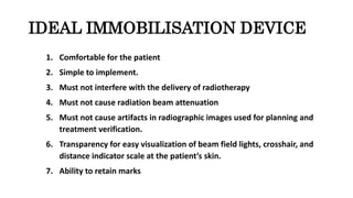 IDEAL IMMOBILISATION DEVICE
1. Comfortable for the patient
2. Simple to implement.
3. Must not interfere with the delivery of radiotherapy
4. Must not cause radiation beam attenuation
5. Must not cause artifacts in radiographic images used for planning and
treatment verification.
6. Transparency for easy visualization of beam field lights, crosshair, and
distance indicator scale at the patient’s skin.
7. Ability to retain marks
 