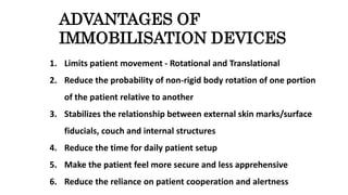 ADVANTAGES OF
IMMOBILISATION DEVICES
1. Limits patient movement - Rotational and Translational
2. Reduce the probability of non-rigid body rotation of one portion
of the patient relative to another
3. Stabilizes the relationship between external skin marks/surface
fiducials, couch and internal structures
4. Reduce the time for daily patient setup
5. Make the patient feel more secure and less apprehensive
6. Reduce the reliance on patient cooperation and alertness
 