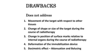 DRAWBACKS
Does not address
1. Movement of the target with respect to other
tissues
2. Change of shape or size of the target during the
course of radiotherapy
3. Change in position of surface marks relative to
internal organs during the course of radiotherapy
4. Deformation of the immobilization device
5. Dosimetric effect – Attenuation and Bolusing
 