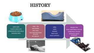 HISTORY
EARLY DAYS
PLASTIC HEAD CUPS
STANDARDIZED NECK ROLLS
MASKING TAPES
1980s
LASER
INDEXER
BASE PLATE
HEAD SUPPORTS
PRESENT ERA
BODY CONFORMAL DEVICES
STEREOTACIC DEVICES
IMPROVED IMAGE
GUIDANCE
1960 – 70S
SKIN MARKS
POP CASTS
POLYURETHAN FOAM
MOULDS
BITE BLOCKS
 