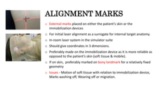 ALIGNMENT MARKS
o External marks placed on either the patient’s skin or the
immobilization devices
o For initial laser alignment as a surrogate for internal target anatomy.
o In-room laser system in the simulator suite
o Should give coordinates in 3 dimensions.
o Preferably made on the immobilization device as it is more reliable as
opposed to the patient’s skin (soft tissue & mobile).
o If on skin, preferably marked on bony landmark for a relatively fixed
geometry
o Issues - Motion of soft tissue with relation to immobilization device,
Marks washing off, Wearing off or migration.
 