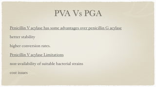 PVA Vs PGA
Penicillin V acylase has some advantages over penicillin G acylase
 

better stability
 

higher conversion rates
.

Penicillin V acylase Limitation
s

non-availability of suitable bacterial strains
 

cost issues
 
