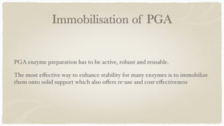 Immobilisation of PGA
PGA enzyme preparation has to be active, robust and reusable.
 

The most e
ff
ective way to enhance stability for many enzymes is to immobilize
them onto solid support which also o
ff
ers re-use and cost-e
ff
ectiveness
 

 