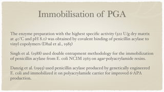 Immobilisation of PGA
The enzyme preparation with the highest speci
fi
c activity (322 U/g dry matrix
at 40°C and pH 8.0) was obtained by covalent binding of penicillin acylase to
vinyl copolymers (Dhal et al., 1985)
 

Singh et al. (1988) used double entrapment methodology for the immobilization
of penicillin acylase from E. coli NCIM 2563 on agar-polyacrylamide resins
.

Danzig et al. (1993) used penicillin acylase produced by genetically engineered
E. coli and immobilized it on polyacrylamide carrier for improved 6-APA
production.
 

 