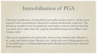 Immobilisation of PGA
Chemical modi
fi
cation of immobilized penicillin acylase from E. coli has been
reported with formaldehyde followed by sodium borohydride reduction. The
derivative modi
fi
ed with formaldehyde and further reduced with borohydride
was much more stable than the original unmodi
fi
ed preparation (Blanco and
Guisan, 1989
)

The use of copolymers of acrylonitrile, vinyl acetate, butylacrylate (Bryjak et
al., 1993), and ethyl acrylate (Bryjak et al., 1989) with cross-linking agents such
as divinylbenzene or ethylenedimethacrylate (Bryjak and Noworyta, 1993) has
been reported
.

 
