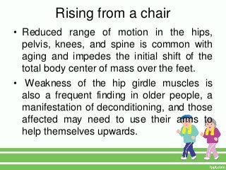Rising from a chair
• Reduced range of motion in the hips,
  pelvis, knees, and spine is common with
  aging and impedes the initial shift of the
  total body center of mass over the feet.
• Weakness of the hip girdle muscles is
  also a frequent finding in older people, a
  manifestation of deconditioning, and those
  affected may need to use their arms to
  help themselves upwards.
 