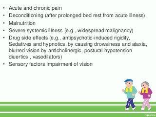 • Acute and chronic pain
• Deconditioning (after prolonged bed rest from acute illness)
• Malnutrition
• Severe systemic illness (e.g., widespread malignancy)
• Drug side effects (e.g., antipsychotic-induced rigidity,
  Sedatives and hypnotics, by causing drowsiness and ataxia,
  blurred vision by anticholinergic, postural hypotension
  diuertics , vasodilators)
• Sensory factors Impairment of vision
 