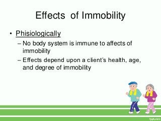 Effects of Immobility
• Phisiologically
  – No body system is immune to affects of
    immobility
  – Effects depend upon a client’s health, age,
    and degree of immobility
 