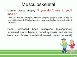 Musculoskeletal
• Muscle: disuse atrophy "if you don't use it, you'll
  lose it,"
  Loss of muscle strength, Muscle atrophy (begins after 1 day of
  immobilization. 1-3%/day Muscles may lose half of their bulk after 2
  months)


• Bone: increased bone resorption (osteoporosis)
  Increased risk of fracture, dorsal kyphosis, and chronic
  back pain 1% loss of vertebral mineral content per week)
 