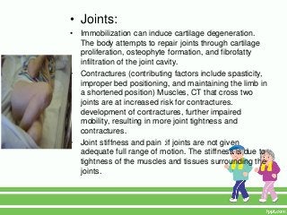 • Joints:
•   Immobilization can induce cartilage degeneration.
    The body attempts to repair joints through cartilage
    proliferation, osteophyte formation, and fibrofatty
    infiltration of the joint cavity.
•   Contractures (contributing factors include spasticity,
    improper bed positioning, and maintaining the limb in
    a shortened position) Muscles, CT that cross two
    joints are at increased risk for contractures.
    development of contractures, further impaired
    mobility, resulting in more joint tightness and
    contractures.
•   Joint stiffness and pain :if joints are not given
    adequate full range of motion. The stiffness is due to
    tightness of the muscles and tissues surrounding the
    joints.
 