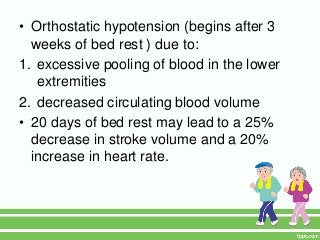 • Orthostatic hypotension (begins after 3
  weeks of bed rest ) due to:
1. excessive pooling of blood in the lower
   extremities
2. decreased circulating blood volume
• 20 days of bed rest may lead to a 25%
  decrease in stroke volume and a 20%
  increase in heart rate.
 