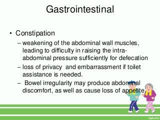 Gastrointestinal

• Constipation
  – weakening of the abdominal wall muscles,
    leading to difficulty in raising the intra-
    abdominal pressure sufficiently for defecation
  – loss of privacy and embarrassment if toilet
    assistance is needed.
  – Bowel irregularity may produce abdominal
    discomfort, as well as cause loss of appetite.
 