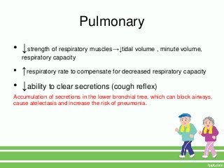 Pulmonary
• ↓strength of respiratory muscles→↓tidal volume , minute volume,
   respiratory capacity

• ↑respiratory rate to compensate for decreased respiratory capacity
• ↓ability to clear secretions (cough reflex)
Accumulation of secretions in the lower bronchial tree, which can block airways,
cause atelectasis and increase the risk of pneumonia.
 