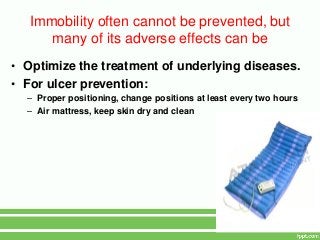 Immobility often cannot be prevented, but
      many of its adverse effects can be
• Optimize the treatment of underlying diseases.
• For ulcer prevention:
  – Proper positioning, change positions at least every two hours
  – Air mattress, keep skin dry and clean
 