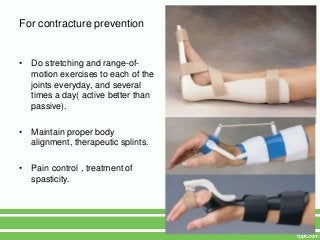 For contracture prevention


•   Do stretching and range-of-
    motion exercises to each of the
    joints everyday, and several
    times a day( active better than
    passive).

•   Maintain proper body
    alignment, therapeutic splints.

•   Pain control , treatment of
    spasticity.
 