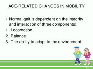 AGE-RELATED CHANGES IN MOBILITY


• Normal gait is dependent on the integrity
  and interaction of three components:
1. Locomotion.
2. Balance.
3. The ability to adapt to the environment
 