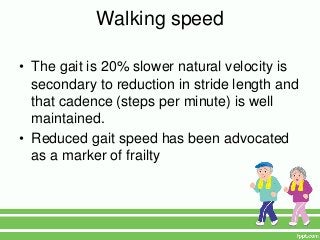 Walking speed

• The gait is 20% slower natural velocity is
  secondary to reduction in stride length and
  that cadence (steps per minute) is well
  maintained.
• Reduced gait speed has been advocated
  as a marker of frailty
 