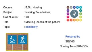Course : B.Sc. Nursing
Subject : Nursing Foundations
Unit Number : XII
Title : Meeting needs of the patient
Topic : Immobility
Prepared by
SELVIS
Nursing Tutor,SRMCON
 