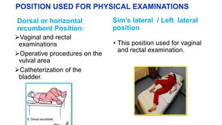 POSITION USED FOR PHYSICAL EXAMINATIONS
Dorsal or horizontal
recumbent Position:
Vaginal and rectal
examinations
Operative procedures on the
vulval area
Catheterization of the
bladder.
Sim’s lateral / Left lateral
position
• This position used for vaginal
and rectal examination.
 