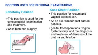 POSITION USED FOR PHYSICAL EXAMINATIONS
Lithotomy Position
This position is used for the
gynecological examination
and treatment.
Child birth and surgery.
Knee Chest Position
• This position for rectum and
vaginal examination.
• As an exercise for post partum
patients.
• genital tract operations, vaginal
hysterectomy, and the diagnosis
and treatment of diseases of the
urethra and bladder.
 