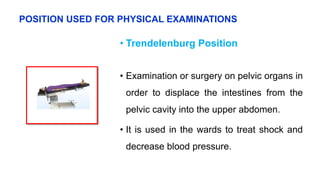 • Trendelenburg Position
• Examination or surgery on pelvic organs in
order to displace the intestines from the
pelvic cavity into the upper abdomen.
• It is used in the wards to treat shock and
decrease blood pressure.
POSITION USED FOR PHYSICAL EXAMINATIONS
 