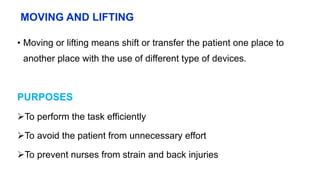 MOVING AND LIFTING
• Moving or lifting means shift or transfer the patient one place to
another place with the use of different type of devices.
PURPOSES
To perform the task efficiently
To avoid the patient from unnecessary effort
To prevent nurses from strain and back injuries
 