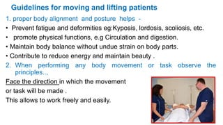 Guidelines for moving and lifting patients
1. proper body alignment and posture helps -
• Prevent fatigue and deformities eg:Kyposis, lordosis, scoliosis, etc.
• promote physical functions, e.g Circulation and digestion.
• Maintain body balance without undue strain on body parts.
• Contribute to reduce energy and maintain beauty .
2. When performing any body movement or task observe the
principles..,
Face the direction in which the movement
or task will be made .
This allows to work freely and easily.
 