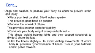 Cont..,
• Align and balance or posture your body as under to prevent strain
and injury
Place your feet parallel , 6 to 8 inches apart---
This provides good base o f support
Put one foot ahead of other–
This provides anterior posterior stability.
Distribute your body weight evenly on both feet –
This allows weight bearing joints and their support structures to
divide & share the load.
Flex the knees slightly--- To avoid jointing movements of entire
body & prevents hyperextension of knees. Tuck in your buttocks
and tilt pelvis forward.
 